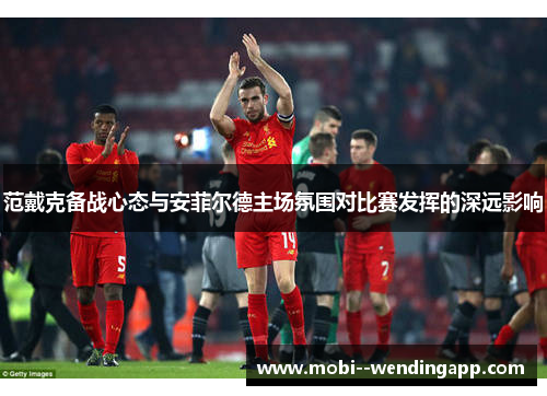 范戴克备战心态与安菲尔德主场氛围对比赛发挥的深远影响 范戴克备战心态与安菲尔德主场氛围对比赛发挥的深远影响