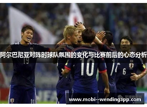 阿尔巴尼亚对阵时球队氛围的变化与比赛前后的心态分析 阿尔巴尼亚对阵时球队氛围的变化与比赛前后的心态分析